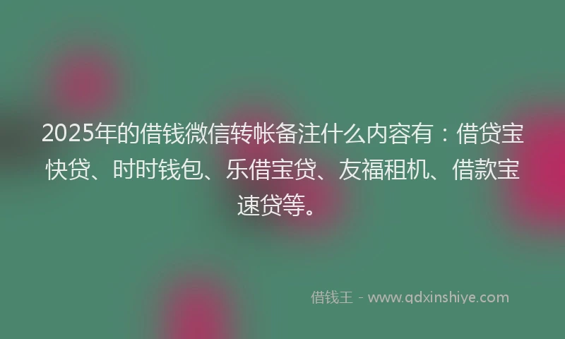 2025年的借钱微信转帐备注什么内容有：借贷宝快贷、时时钱包、乐借宝贷、友福租机、借款宝速贷等。