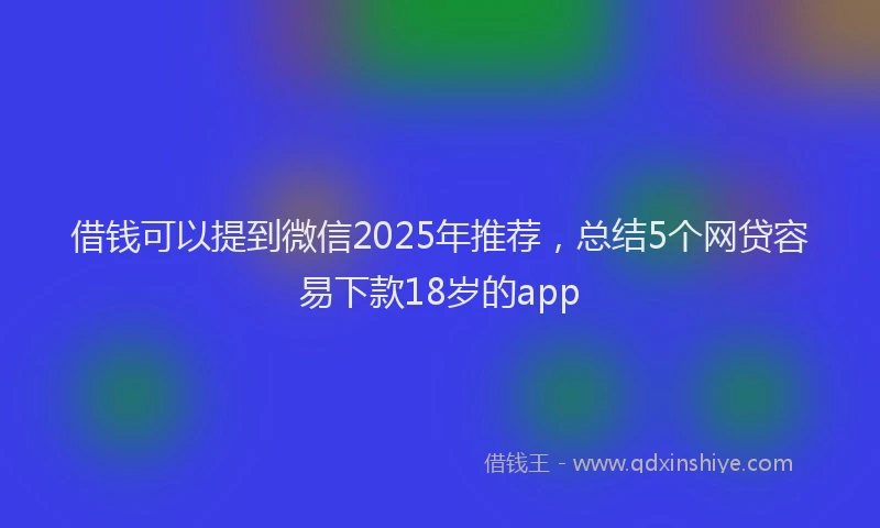 借钱可以提到微信2025年推荐，总结5个网贷容易下款18岁的app