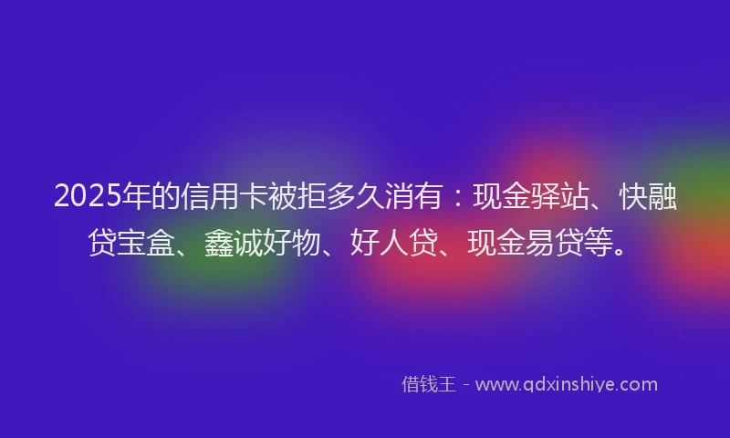2025年的信用卡被拒多久消有:现金驿站、快融贷宝盒、鑫诚好物、好人贷、现金易贷等。