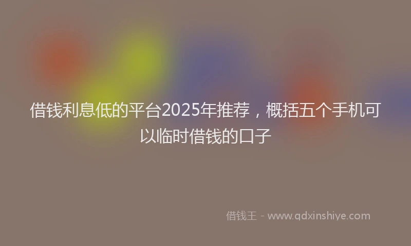 借钱利息低的平台2025年推荐,概括五个手机可以临时借钱的口子