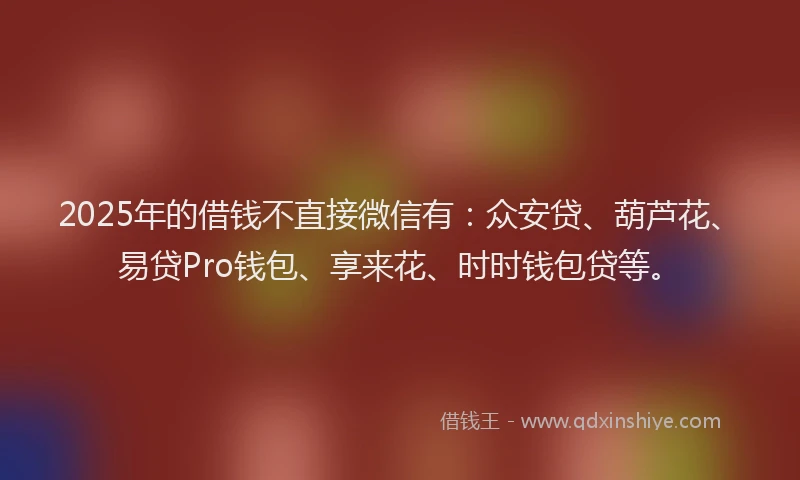 2025年的借钱不直接微信有：众安贷、葫芦花、易贷Pro钱包、享来花、时时钱包贷等。