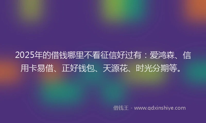 2025年的借钱哪里不看征信好过有：爱鸿森、信用卡易借、正好钱包、天源花、时光分期等。