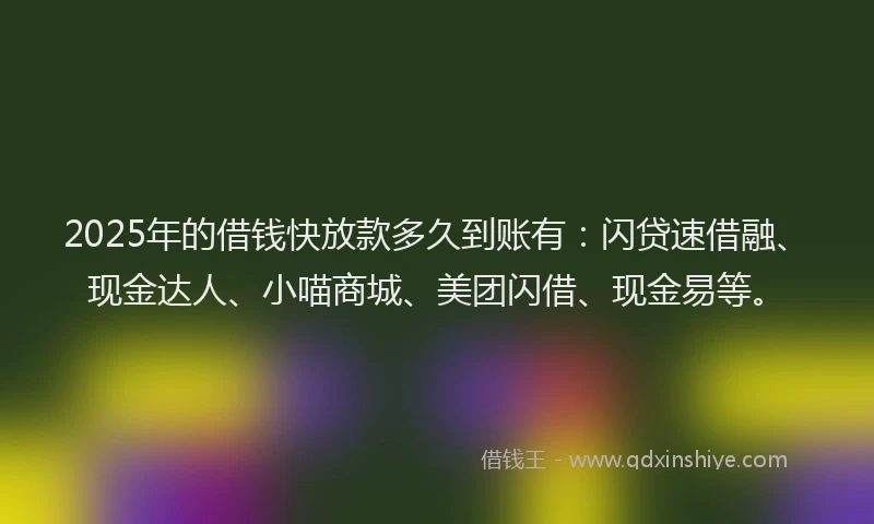 2025年的借钱快放款多久到账有：闪贷速借融、现金达人、小喵商城、美团闪借、现金易等。