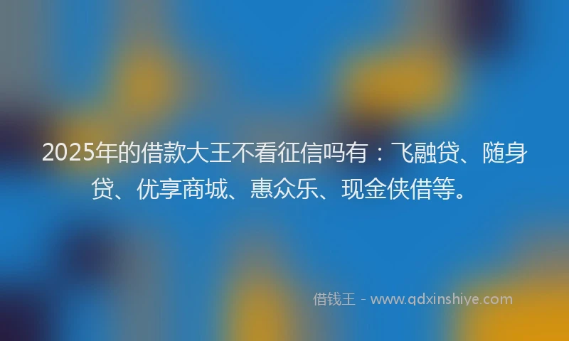 2025年的借款大王不看征信吗有：飞融贷、随身贷、优享商城、惠众乐、现金侠借等。