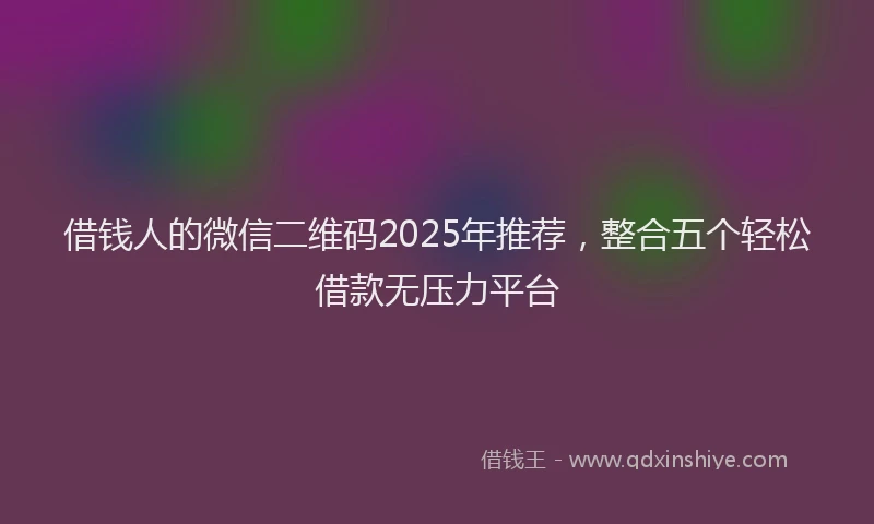 借钱人的微信二维码2025年推荐，整合五个轻松借款无压力平台