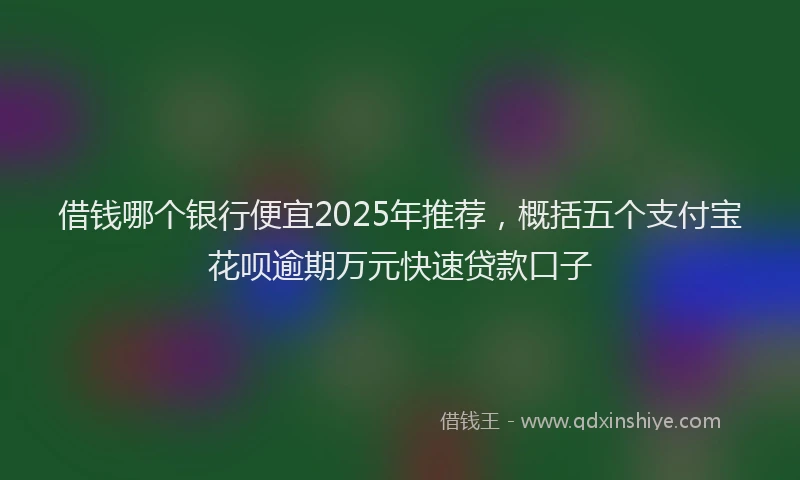借钱哪个银行便宜2025年推荐，概括五个支付宝花呗逾期万元快速贷款口子