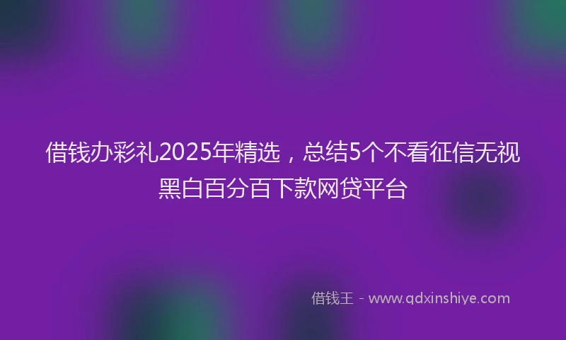 借钱办彩礼2025年精选，总结5个不看征信无视黑白百分百下款网贷平台