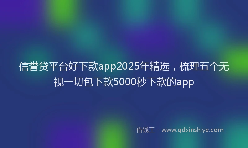 信誉贷平台好下款app2025年精选，梳理五个无视一切包下款5000秒下款的app