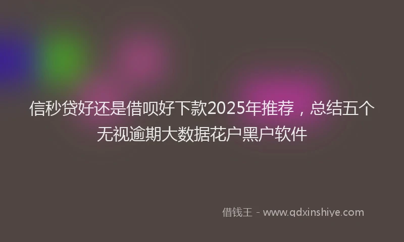 信秒贷好还是借呗好下款2025年推荐，总结五个无视逾期大数据花户黑户软件