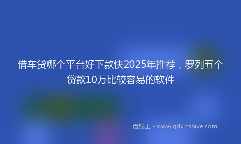 借车贷哪个平台好下款快2025年推荐，罗列五个贷款10万比较容易的软件