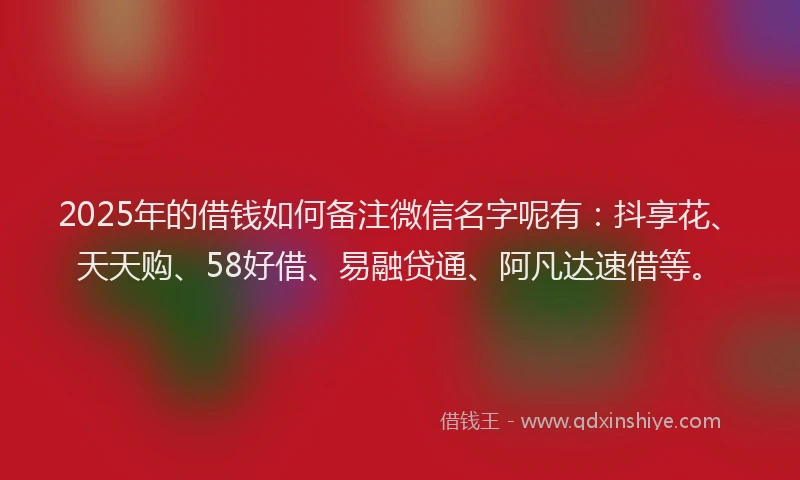 2025年的借钱如何备注微信名字呢有：抖享花、天天购、58好借、易融贷通、阿凡达速借等。