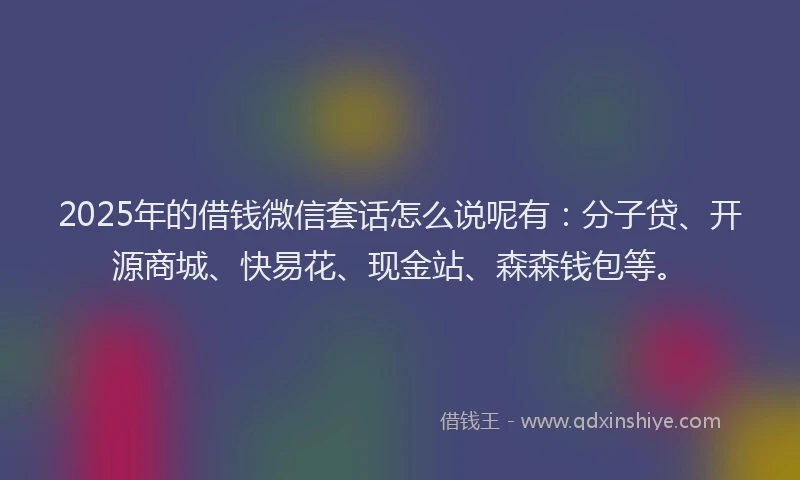 2025年的借钱微信套话怎么说呢有：分子贷、开源商城、快易花、现金站、森森钱包等。