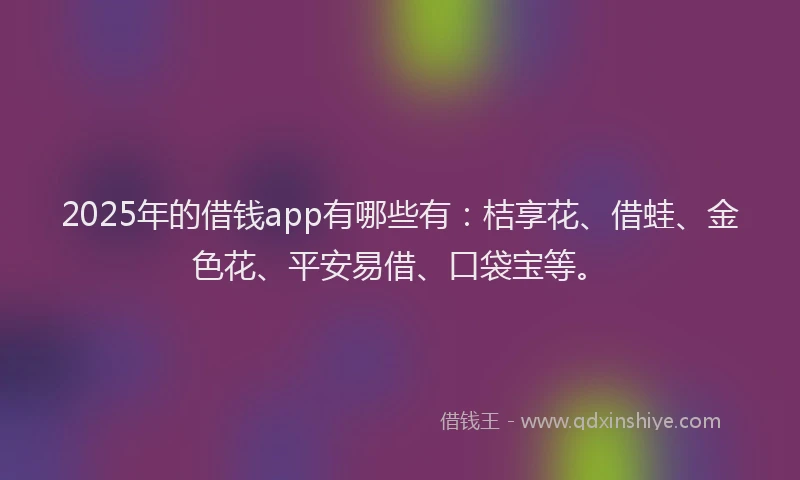 2025年的借钱app有哪些有：桔享花、借蛙、金色花、平安易借、口袋宝等。