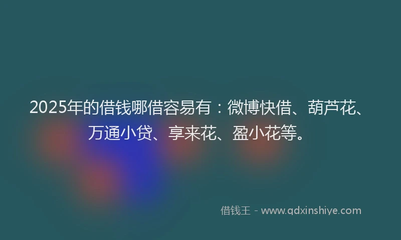 2025年的借钱哪借容易有：微博快借、葫芦花、万通小贷、享来花、盈小花等。