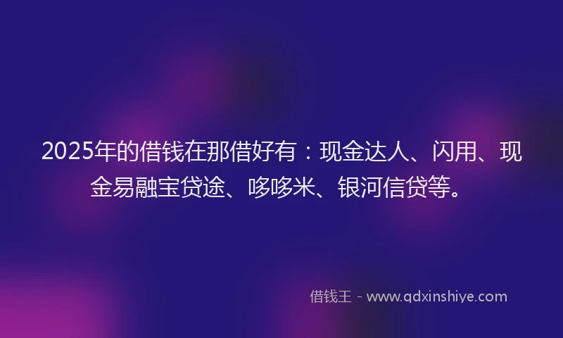 2025年的借钱在那借好有：现金达人、闪用、现金易融宝贷途、哆哆米、银河信贷等。
