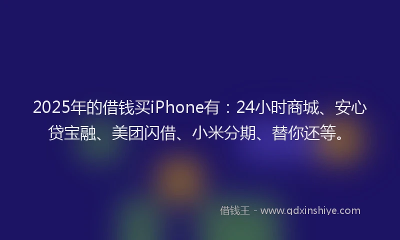 2025年的借钱买iPhone有：24小时商城、安心贷宝融、美团闪借、小米分期、替你还等。
