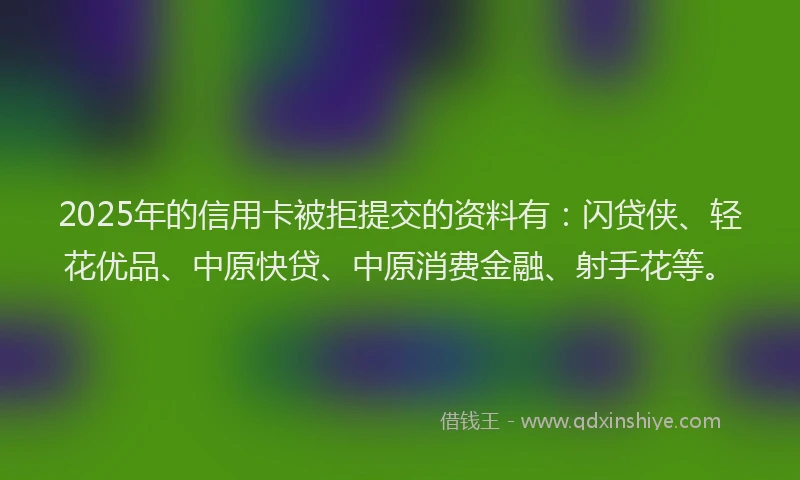 2025年的信用卡被拒提交的资料有：闪贷侠、轻花优品、中原快贷、中原消费金融、射手花等。