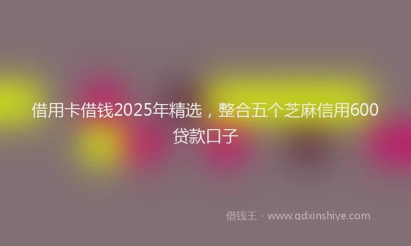 借用卡借钱2025年精选，整合五个芝麻信用600贷款口子