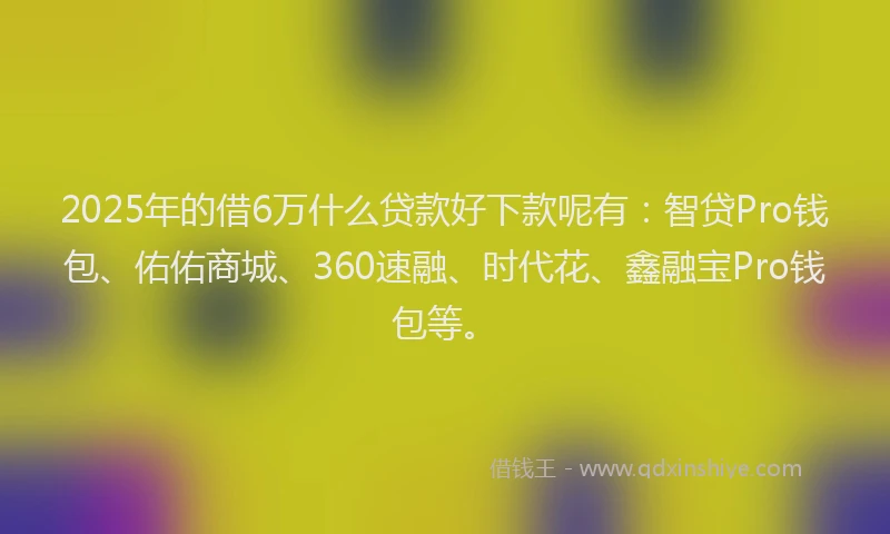 2025年的借6万什么贷款好下款呢有：智贷Pro钱包、佑佑商城、360速融、时代花、鑫融宝Pro钱包等。