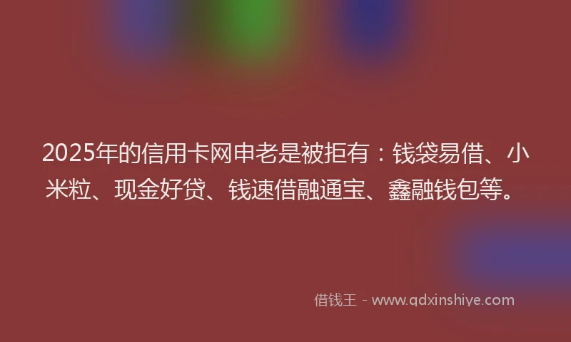 2025年的信用卡网申老是被拒有：钱袋易借、小米粒、现金好贷、钱速借融通宝、鑫融钱包等。