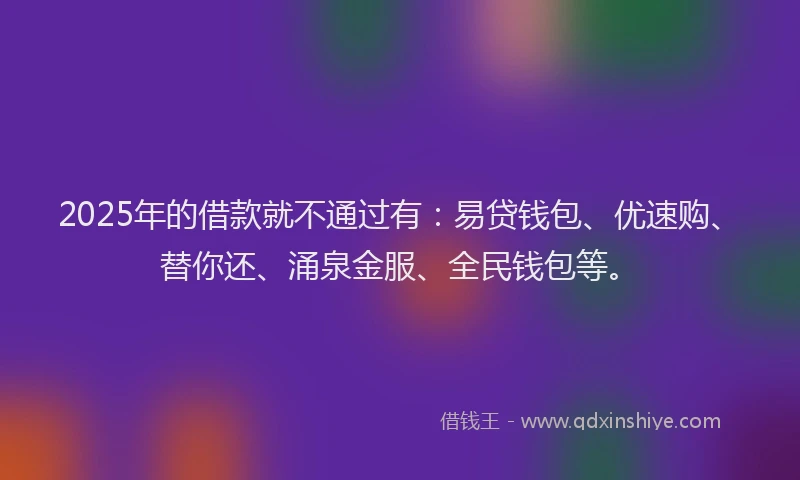2025年的借款就不通过有：易贷钱包、优速购、替你还、涌泉金服、全民钱包等。