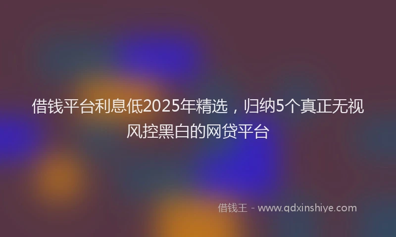 借钱平台利息低2025年精选，归纳5个真正无视风控黑白的网贷平台