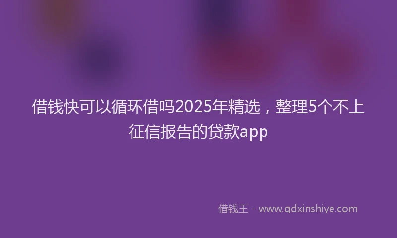 借钱快可以循环借吗2025年精选，整理5个不上征信报告的贷款app