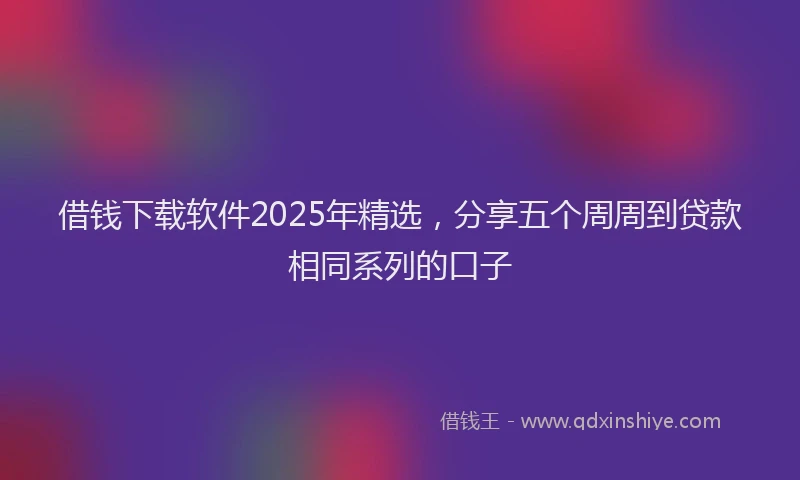 借钱下载软件2025年精选，分享五个周周到贷款相同系列的口子