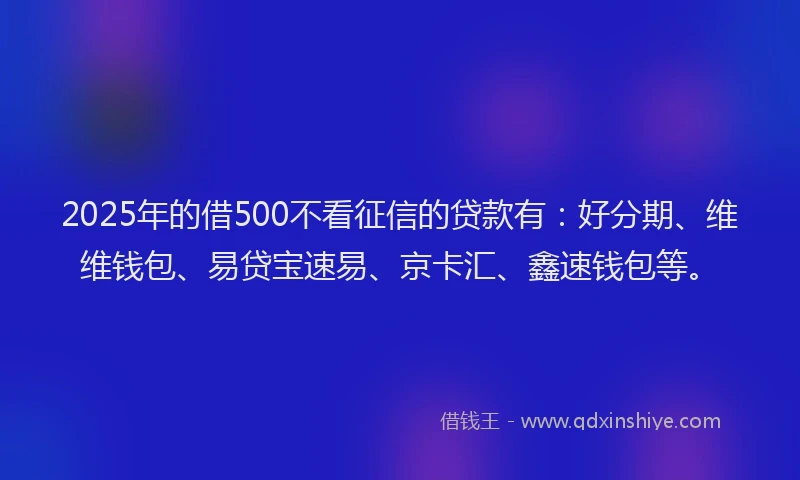 2025年的借500不看征信的贷款有：好分期、维维钱包、易贷宝速易、京卡汇、鑫速钱包等。