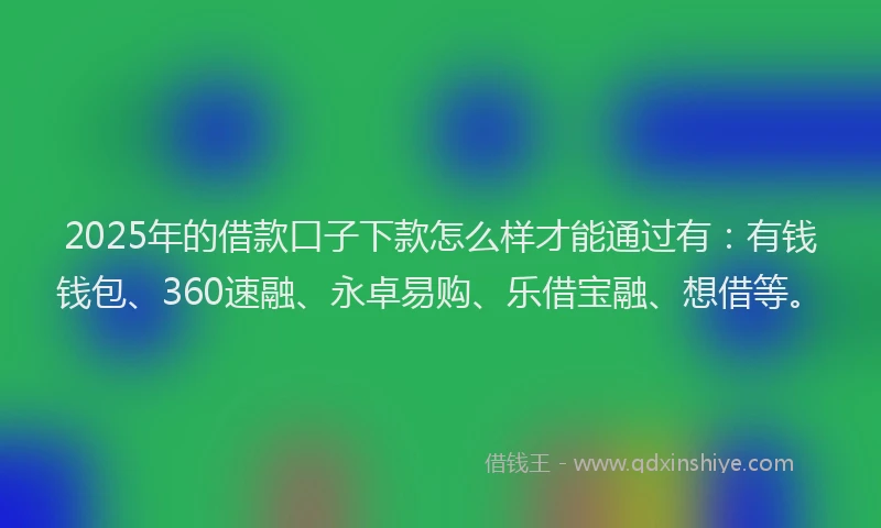 2025年的借款口子下款怎么样才能通过有：有钱钱包、360速融、永卓易购、乐借宝融、想借等。