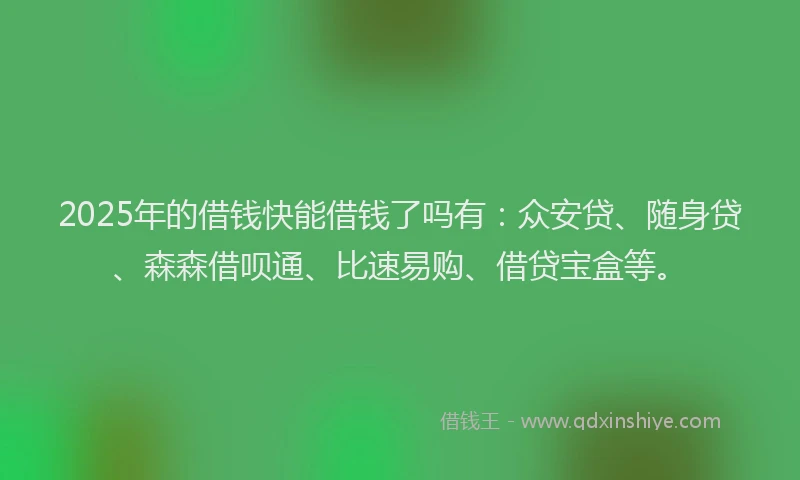 2025年的借钱快能借钱了吗有：众安贷、随身贷、森森借呗通、比速易购、借贷宝盒等。