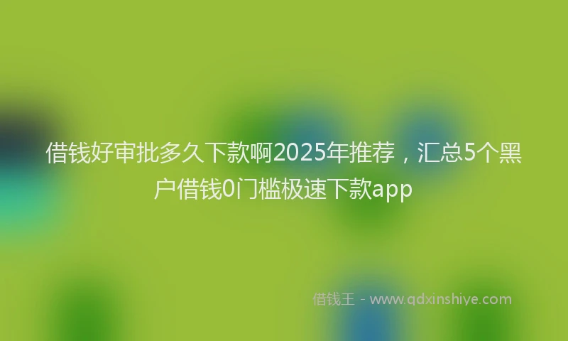 借钱好审批多久下款啊2025年推荐，汇总5个黑户借钱0门槛极速下款app