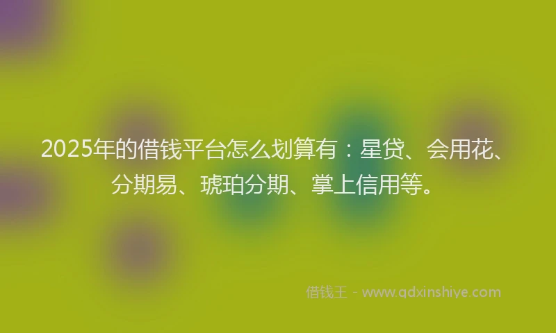2025年的借钱平台怎么划算有：星贷、会用花、分期易、琥珀分期、掌上信用等。