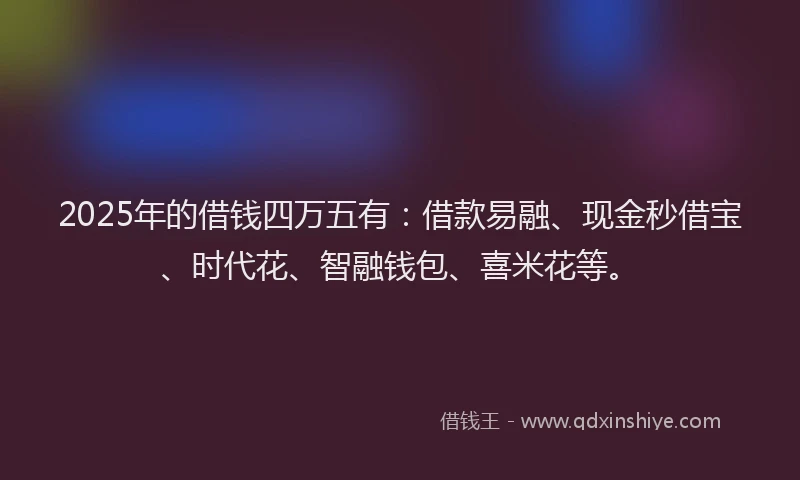 2025年的借钱四万五有：借款易融、现金秒借宝、时代花、智融钱包、喜米花等。
