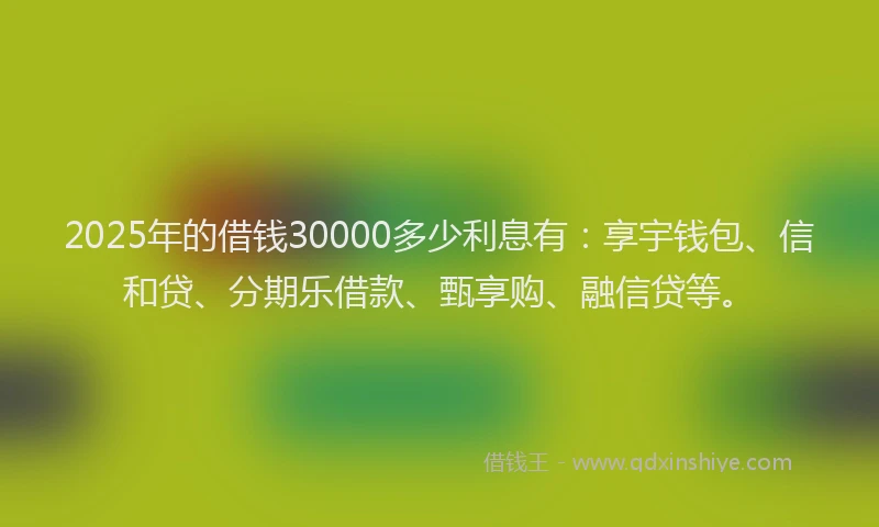 2025年的借钱30000多少利息有：享宇钱包、信和贷、分期乐借款、甄享购、融信贷等。