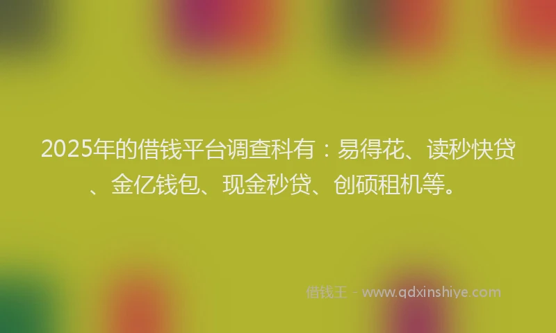 2025年的借钱平台调查科有：易得花、读秒快贷、金亿钱包、现金秒贷、创硕租机等。