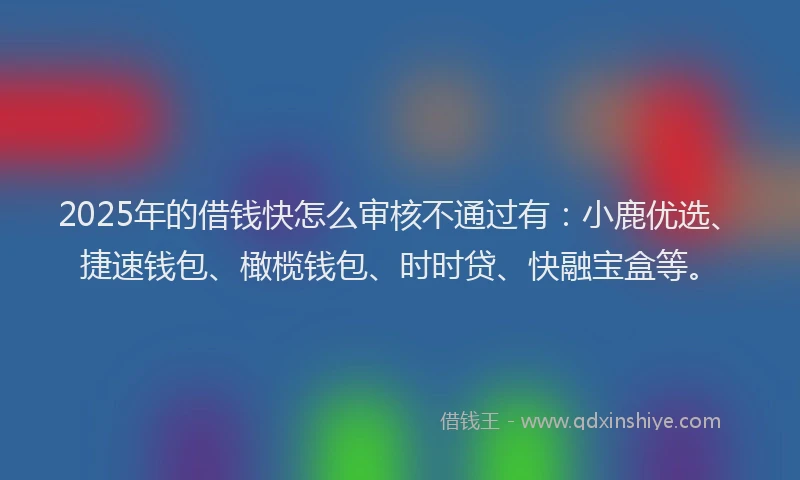 2025年的借钱快怎么审核不通过有：小鹿优选、捷速钱包、橄榄钱包、时时贷、快融宝盒等。