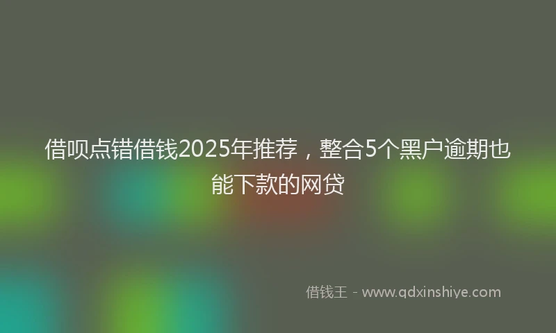 借呗点错借钱2025年推荐，整合5个黑户逾期也能下款的网贷