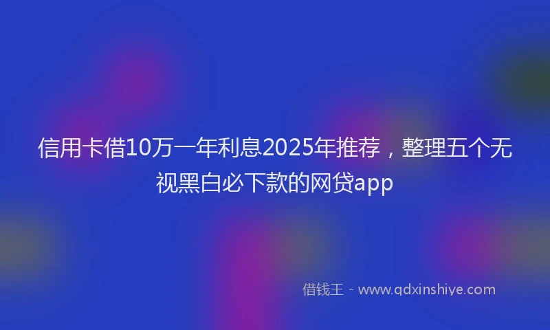 信用卡借10万一年利息2025年推荐，整理五个无视黑白必下款的网贷app
