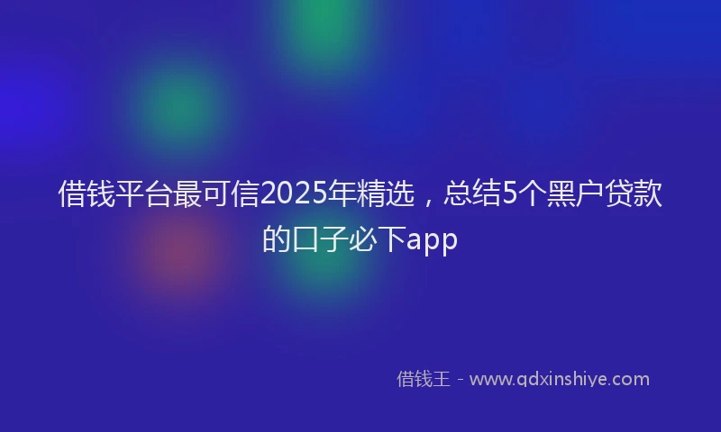 借钱平台最可信2025年精选，总结5个黑户贷款的口子必下app