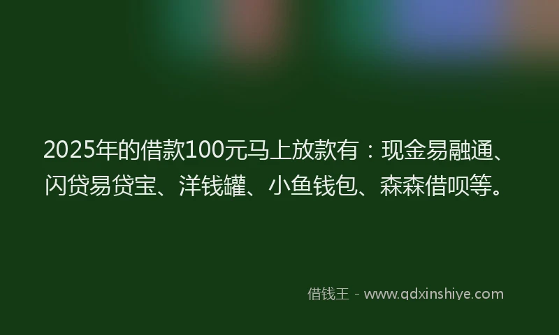 2025年的借款100元马上放款有：现金易融通、闪贷易贷宝、洋钱罐、小鱼钱包、森森借呗等。