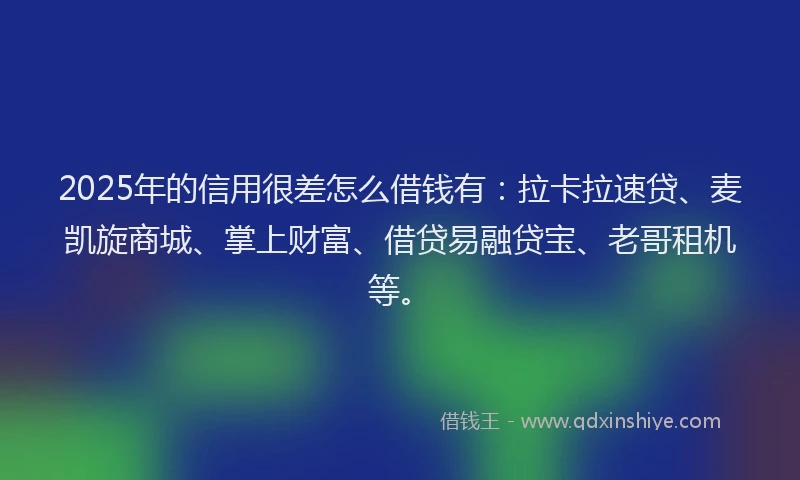 2025年的信用很差怎么借钱有：拉卡拉速贷、麦凯旋商城、掌上财富、借贷易融贷宝、老哥租机等。