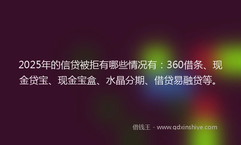 2025年的信贷被拒有哪些情况有：360借条、现金贷宝、现金宝盒、水晶分期、借贷易融贷等。