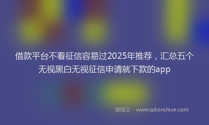 借款平台不看征信容易过2025年推荐，汇总五个无视黑白无视征信申请就下款的app