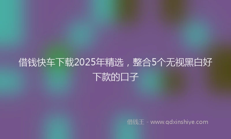 借钱快车下载2025年精选，整合5个无视黑白好下款的口子