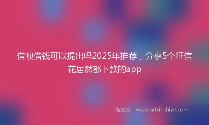 借呗借钱可以提出吗2025年推荐，分享5个征信花居然都下款的app