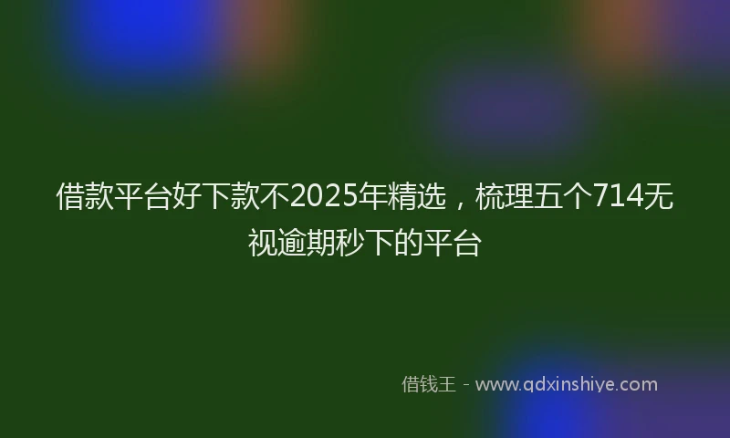 借款平台好下款不2025年精选，梳理五个714无视逾期秒下的平台