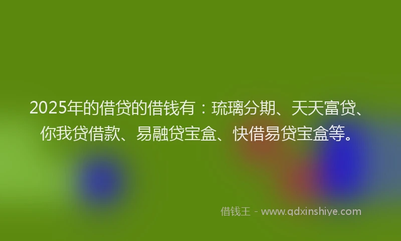 2025年的借贷的借钱有:琉璃分期、天天富贷、你我贷借款、易融贷宝盒、快借易贷宝盒等。