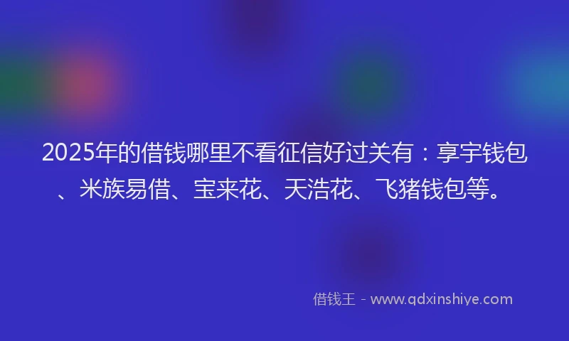 2025年的借钱哪里不看征信好过关有：享宇钱包、米族易借、宝来花、天浩花、飞猪钱包等。