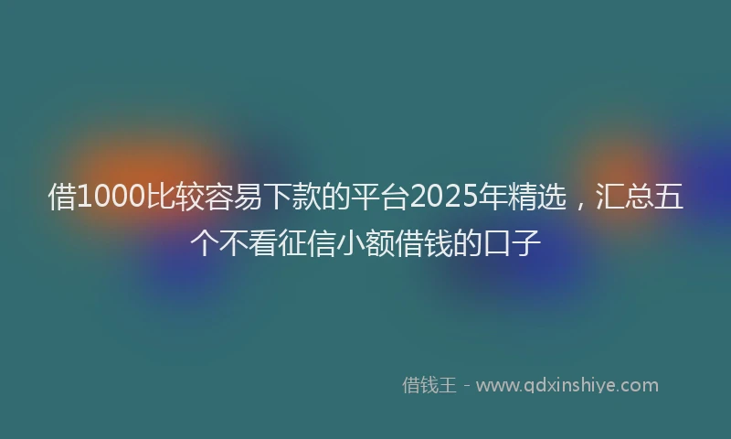 借1000比较容易下款的平台2025年精选，汇总五个不看征信小额借钱的口子